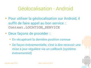 session sept 2014 Yann Caron (c) 2014 13
Géolocalisation - Android

Pour utiliser la géolocalisation sur Android, il
suffit de faire appel au bon service :
Context.LOCATION_SERVICE

Deux façons de procéder :
➔
En récupérant la dernière position connue
➔
De façon évènementielle, c'est-à-dire recevoir une
mise à jour régulière via un callback (système
évènementiel)
 