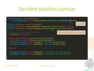 session sept 2014 Yann Caron (c) 2014 14
Dernière position connue
LocationManager locationManager =
(LocationManager) this.getSystemService(Context.LOCATION_SERVICE);
Criteria criteria = new Criteria();
String provider = locationManager.getBestProvider(criteria, false);
Location location = locationManager.getLastKnownLocation(provider);
// Initialize the location fields
if (location != null) {
float lat = (float) (location.getLatitude());
float lng = (float) (location.getLongitude());
Log.i(BaitFragment.class.getName(), String.valueOf(lat));
Log.i(BaitFragment.class.getName(), String.valueOf(lng));
} else {
Log.i(BaitFragment.class.getName(), "Provider not available");
Log.i(BaitFragment.class.getName(), "Provider not available");
}
Service
Dernière position connue
 