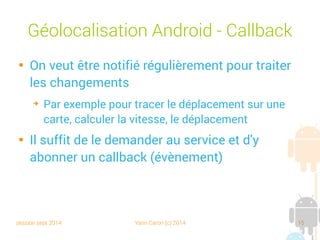 session sept 2014 Yann Caron (c) 2014 15
Géolocalisation Android - Callback

On veut être notifié régulièrement pour traiter
les changements
➔
Par exemple pour tracer le déplacement sur une
carte, calculer la vitesse, le déplacement

Il suffit de le demander au service et d'y
abonner un callback (évènement)
 