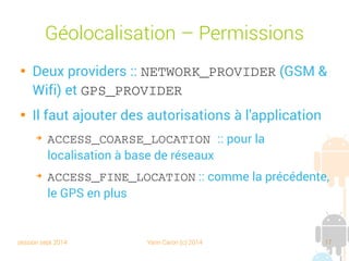 session sept 2014 Yann Caron (c) 2014 17
Géolocalisation – Permissions

Deux providers : NETWORK_PROVIDER (GSM et
Wifi) et GPS_PROVIDER

Il faut ajouter des autorisations à l'application
➔
ACCESS_COARSE_LOCATION : pour la
localisation à base de réseaux
➔
ACCESS_FINE_LOCATION : comme la précédente,
le GPS en plus
 