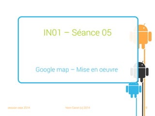 session sept 2014 Yann Caron (c) 2014 18
IN01 – Séance 05
Google Maps – Mise en œuvre
 
