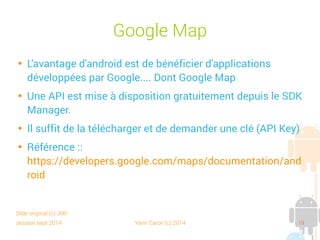 session sept 2014 Yann Caron (c) 2014 19
Google Maps

L'avantage d'Android est de bénéficier d'applications
développées par Google… dont Google Maps

Une API est mise à disposition gratuitement depuis le SDK
Manager.

Il suffit de la télécharger et de demander une clé (API Key)

Référence :
https://developers.google.com/maps/documentation/and
roid
Slide original (c) JMF
 