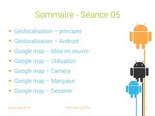 session sept 2014 Yann Caron (c) 2014 2
Sommaire - Séance 05
 Géolocalisation – Principes
 Géolocalisation – Android
 Google Maps – Mise en œuvre
 Google Maps – Utilisation
 Google Maps – Caméra
 Google Maps – Marqueur
 Google Maps – Dessiner
 