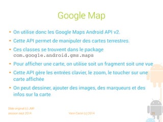 session sept 2014 Yann Caron (c) 2014 20
Google Maps

On utilise donc les Google Maps Android API v2

Cette API permet de manipuler des cartes terrestres

Ces classes se trouvent dans le package
com.google.android.gms.maps

Pour afficher une carte, on utilise soit un fragment soit une vue

Cette API gère les entrées clavier, le zoom, le toucher sur une
carte affichée

On peut dessiner, ajouter des images, des marqueurs et des
infos sur la carte
Slide original (c) JMF
 