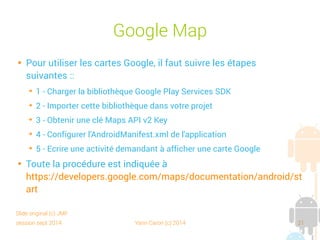 session sept 2014 Yann Caron (c) 2014 21
Google Maps

Pour utiliser les cartes Google, il faut suivre les étapes
suivantes :
➔
1 - Charger la bibliothèque Google Play Services SDK
➔
2 - Importer cette bibliothèque dans votre projet
➔
3 - Obtenir une clé Maps API v2 Key
➔
4 - Configurer l'AndroidManifest.xml de l'application
➔
5 - Écrire une activité demandant à afficher une carte Google

Toute la procédure est indiquée à
https://developers.google.com/maps/documentation/android/st
art
Slide original (c) JMF
 