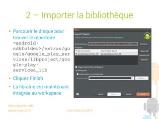 session sept 2014 Yann Caron (c) 2014 24
2 – Importer la bibliothèque

Parcourir le disque pour
trouver le répertoire
<android­
sdkfolder>/extras/goo
gle/google_play_servi
ces/libproject/google
­play­services_lib

Cliquer Finish

La bibliothèque est
maintenant intégrée au
workspace
Slide original (c) JMF
 