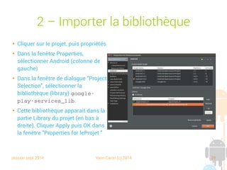 session sept 2014 Yann Caron (c) 2014 25
2 – Importer la bibliothèque

Cliquer sur le projet, puis propriétés

Dans la fenêtre Properties,
sélectionner Android (colonne de
gauche)

Dans la fenêtre de dialogue "Project
Selection", sélectionner la
bibliothèque (library) google­
play­services_lib.

Cette bibliothèque apparait dans la
partie Library du projet (en bas à
droite). Cliquer Apply puis OK dans
la fenêtre "Properties for leProjet "
 