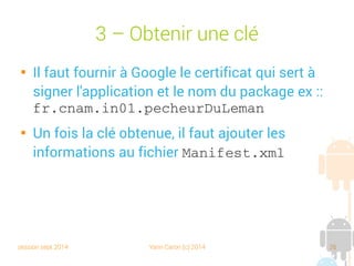 session sept 2014 Yann Caron (c) 2014 26
3 – Obtenir une clé

Il faut fournir à Google le certificat qui sert à
signer l'application et le nom du package ex. :
fr.cnam.in01.pecheurDuLeman

Une fois la clé obtenue, il faut ajouter les
informations au fichier Manifest.xml
 