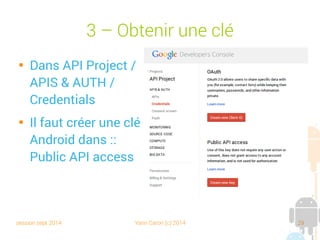 session sept 2014 Yann Caron (c) 2014 29
3 – Obtenir une clé

Dans API Project/
APIS & AUTH/
Credentials

Il faut créer une clé
Android dans : Public
API access
 