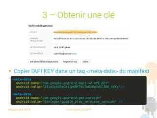 session sept 2014 Yann Caron (c) 2014 32
3 – Obtenir une clé

Copier l'API KEY dans un tag <meta-data> du manifest
<meta-data
android:name="com.google.android.maps.v2.API_KEY"
android:value="AIzaSyAO5eGksIpKNF7kUTuG5Qe3dCCIBG_hXKc"/>
<meta-data
android:name="com.google.android.gms.version"
android:value="@integer/google_play_services_version" />
 