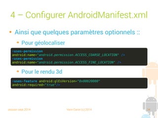session sept 2014 Yann Caron (c) 2014 34
4 – Configurer AndroidManifest.xml

Ainsi que quelques paramètres optionnels :
➔
Pour géolocaliser
➔
Pour le rendu 3D
<uses-permission
android:name="android.permission.ACCESS_COARSE_LOCATION" />
<uses-permission
android:name="android.permission.ACCESS_FINE_LOCATION" />
<uses-feature android:glEsVersion="0x00020000"
android:required="true"/>
 