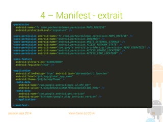 session sept 2014 Yann Caron (c) 2014 35
4 – Manifest - Extrait
<permission
android:name="fr.cnam.pecheurduleman.permission.MAPS_RECEIVE"
android:protectionLevel="signature" />
<uses-permission android:name="fr.cnam.pecheurduleman.permission.MAPS_RECEIVE" />
<uses-permission android:name="android.permission.INTERNET" />
<uses-permission android:name="android.permission.WRITE_EXTERNAL_STORAGE" />
<uses-permission android:name="android.permission.ACCESS_NETWORK_STATE" />
<uses-permission android:name="com.google.android.providers.gsf.permission.READ_GSERVICES" />
<uses-permission android:name="android.permission.ACCESS_COARSE_LOCATION" />
<uses-permission android:name="android.permission.ACCESS_FINE_LOCATION" />
<uses-feature
android:glEsVersion="0x00020000"
android:required="true" />
<application
android:allowBackup="true" android:icon="@drawable/ic_launcher"
android:label="@string/global_app_name"
android:theme="@style/AppTheme" >
<meta-data
android:name="com.google.android.maps.v2.API_KEY"
android:value="AIzaSyAO5eGksIpKNF7kUTuG5Qe3dCCIBG_hXKc" />
<meta-data
android:name="com.google.android.gms.version"
android:value="@integer/google_play_services_version" />
</application>
</manifest>
 