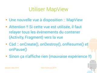 session sept 2014 Yann Caron (c) 2014 37
Utiliser MapView

Une nouvelle vue à disposition : MapView

Attention !! Si cette vue est utilisée, il faut
relayer tous les évènements du conteneur
(Activity, Fragment) vers la vue

C.-à-d. : onCreate(), onDestroy(), onResume() et
onPause()

Sinon ça n'affiche rien (mauvaise expérience !!)
 