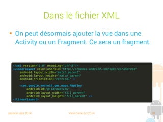 session sept 2014 Yann Caron (c) 2014 38
Dans le fichier XML

On peut désormais ajouter la vue dans une
Activity ou un Fragment. Ce sera un fragment.
<?xml version="1.0" encoding="utf-8"?>
<LinearLayout xmlns:android="http://schemas.android.com/apk/res/android"
android:layout_width="match_parent"
android:layout_height="match_parent"
android:orientation="vertical" >
<com.google.android.gms.maps.MapView
android:id="@+id/mapview"
android:layout_width="fill_parent"
android:layout_height="fill_parent" />
</LinearLayout>
 