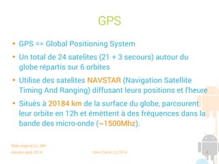 session sept 2014 Yann Caron (c) 2014 4
GPS

GPS == Global Positioning System

Un total de 24 satellites (21 + 3 secours) autour du
globe répartis sur 6 orbites

Utilise des satellites NAVSTAR (Navigation Satellite
Timing And Ranging) diffusant leur position et l'heure

Situés à 20 184 km de la surface du globe, parcourent
leur orbite en 12 h et émettent à des fréquences dans
la bande des micro-ondes (~1500Mhz).
Slide original (c) JMF
 