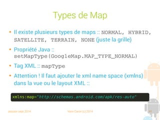 session sept 2014 Yann Caron (c) 2014 41
Types de Map

Il existe plusieurs types de maps : NORMAL, HYBRID, 
SATELLITE, TERRAIN, NONE (juste la grille)

Propriété Java :
setMapType(GoogleMap.MAP_TYPE_NORMAL)

Tag XML : mapType

Attention ! Il faut ajouter le xml name space (xmlns)
dans la vue ou le layout XML :
xmlns:map="http://schemas.android.com/apk/res-auto"
 