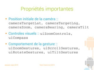 session sept 2014 Yann Caron (c) 2014 42
Propriétés importantes

Position initiale de la caméra :
cameraTargetLat, cameraTargetLng, 
cameraZoom, cameraBearing, cameraTilt

Contrôles visuels : uiZoomControls, 
uiCompass

Comportement de la gesture :
uiZoomGestures, uiScrollGestures, 
uiRotateGestures, uiTiltGestures
 
