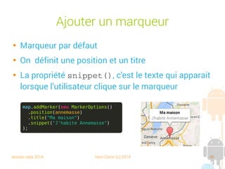 session sept 2014 Yann Caron (c) 2014 48
Ajouter un marqueur

Marqueur par défaut

On définit une position et un titre

La propriété snippet(), c'est le texte qui apparait
lorsque l'utilisateur clique sur le marqueur
map.addMarker(new MarkerOptions()
.position(annemasse)
.title("Ma maison")
.snippet("J'habite Annemasse")
);
 