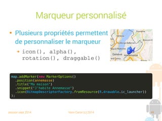 session sept 2014 Yann Caron (c) 2014 49
Marqueur personnalisé

Plusieurs propriétés permettent
de personnaliser le marqueur
➔ icon(), alpha(), 
rotation(), draggable()
map.addMarker(new MarkerOptions()
.position(annemasse)
.title("Ma maison")
.snippet("J'habite Annemasse")
.icon(BitmapDescriptorFactory.fromResource(R.drawable.ic_launcher))
);
 