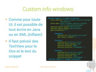 session sept 2014 Yann Caron (c) 2014 51
Custom info windows

Comme pour toute
UI, il est possible de
tout écrire en Java
ou en XML (inflater)

Il faut prévoir des
TextView pour le
titre et le texte du
snippet
<android.support.v7.widget.GridLayout
xmlns:android="http://schemas.android.com/apk/
res/android"
xmlns:app="http://schemas.android.com/apk/
res/fr.cnam.pecheurduleman"
android:layout_width="match_parent"
android:layout_height="match_parent"
app:columnCount="2" >
<ImageView
android:src="@drawable/fish_green"
app:layout_rowSpan="2" />
<TextView
android:id="@+id/info_title"
android:layout_margin="5dp"
android:textSize="20dp"
android:textColor="#ff00760f" />
<TextView
android:id="@+id/info_snippet"
android:layout_margin="5dp"
android:textSize="15dp"
android:textColor="#ff303030" />
</android.support.v7.widget.GridLayout>
 