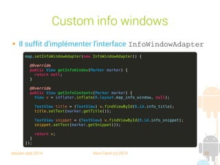 session sept 2014 Yann Caron (c) 2014 52
Custom info windows

Il suffit d'implémenter l'interface InfoWindowAdapter
map.setInfoWindowAdapter(new InfoWindowAdapter() {
@Override
public View getInfoWindow(Marker marker) {
return null;
}
@Override
public View getInfoContents(Marker marker) {
View v = inflater.inflate(R.layout.map_info_window, null);
TextView title = (TextView) v.findViewById(R.id.info_title);
title.setText(marker.getTitle());
TextView snippet = (TextView) v.findViewById(R.id.info_snippet);
snippet.setText(marker.getSnippet());
return v;
}
});
 