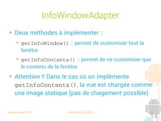 session sept 2014 Yann Caron (c) 2014 53
InfoWindowAdapter

Deux méthodes à implémenter :
➔
getInfoWindow() : permet de customiser toute la
fenêtre
➔
getInfoContents() : permet de ne customiser que
le contenu de la fenêtre

Attention !! Dans le cas où on implémente
getInfoContents(), la vue est chargée comme
une image statique (pas de changement possible)
 