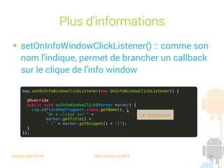 session sept 2014 Yann Caron (c) 2014 54
Plus d'informations

setOnInfoWindowClickListener() : comme son
nom l'indique, permet de brancher un callback
sur le clic de l'info window
map.setOnInfoWindowClickListener(new OnInfoWindowClickListener() {
@Override
public void onInfoWindowClick(Marker marker) {
Log.i(PlaceMapFragment.class.getName(),
"On a cliqué sur " +
marker.getTitle() +
" [" + marker.getSnippet() + "]");
}
});
Le marqueur
 