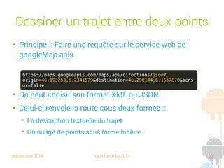 session sept 2014 Yann Caron (c) 2014 58
Dessiner un trajet entre deux points

Principe : faire une requête sur le service web de
googleMap apis

On peut choisir son format XML ou JSON

Celui-ci renvoie la route sous deux formes :
➔
La description textuelle du trajet
➔
Un nuage de points sous forme binaire
https://maps.googleapis.com/maps/api/directions/json?
origin=46.193253,6.2341579&destination=46.290144,6.1657870&sens
or=false
 