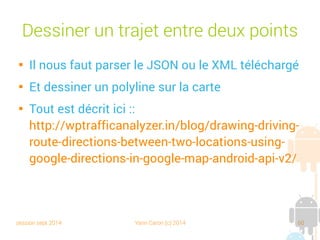 session sept 2014 Yann Caron (c) 2014 60
Dessiner un trajet entre deux points

Il nous faut parser le JSON ou le XML téléchargé

Et dessiner un polyline sur la carte

Tout est décrit ici :
http://wptrafficanalyzer.in/blog/drawing-driving-
route-directions-between-two-locations-using-
google-directions-in-google-map-android-api-v2/
 