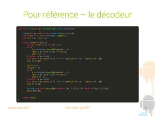 session sept 2014 Yann Caron (c) 2014 61
Pour référence – Le décodeur
private List<LatLng> decodePoly(String encoded) {
List<LatLng> poly = new ArrayList<LatLng>();
int index = 0, len = encoded.length();
int lat = 0, lng = 0;
while (index < len) {
int b, shift = 0, result = 0;
do {
b = encoded.charAt(index++) - 63;
result |= (b & 0x1f) << shift;
shift += 5;
} while (b >= 0x20);
int dlat = ((result & 1) != 0 ? ~(result >> 1) : (result >> 1));
lat += dlat;
shift = 0;
result = 0;
do {
b = encoded.charAt(index++) - 63;
result |= (b & 0x1f) << shift;
shift += 5;
} while (b >= 0x20);
int dlng = ((result & 1) != 0 ? ~(result >> 1) : (result >> 1));
lng += dlng;
LatLng p = new LatLng((((double) lat / 1E5)), (((double) lng / 1E5)));
poly.add(p);
}
return poly;
}
 