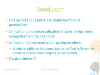 session sept 2014 Yann Caron (c) 2014 62
Conclusion

Une API très puissante. Un grand nombre de
possibilités

Utilisation de la géolocalisation (tracés temps réels,
enregistrement de position)

Utilisation de services web, quelques idées :
➔
Windspot (afficher les vents), Météo, METAR (afficher les
données météo aéronautiques par aéroports)

D'autres idées ??
 