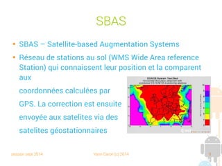 session sept 2014 Yann Caron (c) 2014 9
SBAS

SBAS – Satellite-based Augmentation Systems

Réseau de stations au sol (WMS Wide Area reference
Station) qui connaissent leur position et la comparent
aux
coordonnées calculées par
GPS. La correction est ensuite
envoyée aux satellites via des
satellites géostationnaires
 