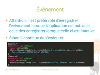 session sept 2014 Yann Caron (c) 2014 10
Évènement

Attention, il est préférable d'enregistrer
l'évènement lorsque l'application est active et
de le désenregistrer lorsque celle-ci est inactive

Sinon, il continue de s'exécuter
@Override
protected void onResume() {
super.onResume();
mSensorManager.registerListener(mSensorEventListener, mAccelerometer,
SensorManager.SENSOR_DELAY_NORMAL);
}
@Override
protected void onPause() {
super.onPause();
mSensorManager.unregisterListener(mSensorEventListener, mAccelerometer);
}
 
