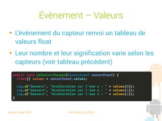 session sept 2014 Yann Caron (c) 2014 11
Évènement – Valeurs

L'évènement du capteur renvoie un tableau de
valeurs float

Leur nombre et leur signification varient selon
les capteurs (voir tableau précédent)
public void onSensorChanged(SensorEvent sensorEvent) {
float[] values = sensorEvent.values;
Log.d("Sensors", "Acceleration sur l'axe x : " + values[0]);
Log.d("Sensors", "Acceleration sur l'axe y : " + values[1]);
Log.d("Sensors", "Acceleration sur l'axe z : " + values[2]);
}
 