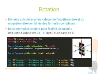 session sept 2014 Yann Caron (c) 2014 12
Rotation

Doit être calculée avec les valeurs de l'accéléromètre et du
magnétomètre combinées à l'aide de formules complexes

Deux méthodes existent pour faciliter ce calcul :
getRotationMatrix() et getOrientation()
float[] values = new float[3];
float[] R = new float[9];
SensorManager.getRotationMatrix(R, null,
accelerometreValues, magnetometreValues);
SensorManager.getOrientation(R, values);
Log.d("Sensors", "Rotation sur l'axe z : " + values[0]);
Log.d("Sensors", "Rotation sur l'axe x : " + values[1]);
Log.d("Sensors", "Rotation sur l'axe y : " + values[2]);
 