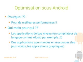session sept 2014 Yann Caron (c) 2014 15
Optimisation sous Android

Pourquoi ??
➔
Pour de meilleures performances !!

Oui, mais pour qui ??
➔
Les applications de bas niveau (un compilateur de
langage comme Algoid par exemple ;-))
➔
Des applications gourmandes en ressources (les
jeux vidéo, les applications graphiques)
 