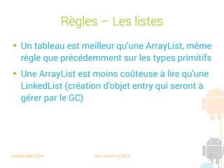 session sept 2014 Yann Caron (c) 2014 17
Règles – Les listes

Un tableau est meilleur qu'une ArrayList, même
règle que précédemment sur les types primitifs

Une ArrayList est moins coûteuse à lire qu'une
LinkedList (création d'objets entry qui seront à
gérer par le GC)
 