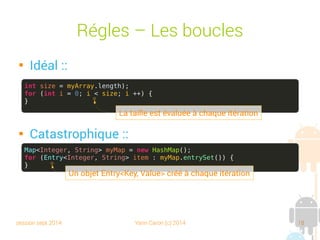 session sept 2014 Yann Caron (c) 2014 18
Règles – Les boucles

Idéal :

Catastrophique :
int size = myArray.length);
for (int i = 0; i < size; i ++) {
}
La taille est évaluée à chaque itération
Map<Integer, String> myMap = new HashMap();
for (Entry<Integer, String> item : myMap.entrySet()) {
}
Un objet Entry<Key, Value> créé à chaque itération
 