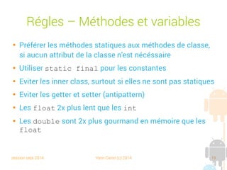 session sept 2014 Yann Caron (c) 2014 19
Règles – Méthodes et variables

Préférer les méthodes statiques aux méthodes de classe,
si aucun attribut de la classe n'est nécessaire

Utiliser static final pour les constantes

Éviter les inner class, surtout si elles ne sont pas statiques

Éviter les getter et setter (antipattern)

Les float 2x plus lents que les int

Les double sont 2x plus gourmands en mémoire que les
float
 