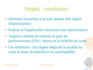 session sept 2014 Yann Caron (c) 2014 20
Règles - Conclusion

Attention toutefois à ne pas abuser des règles
d'optimisation

Évaluer si l'application nécessite une optimisation

Toujours mettre en relation le gain de
performances (CPU/Mem) et la lisibilité du code

Car attention ! Ces règles dégradent la qualité du
code et donc la lisibilité et la réutilisabilité
 