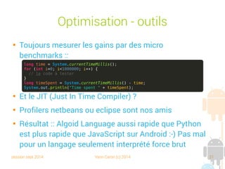 session sept 2014 Yann Caron (c) 2014 21
Optimisation - Outils

Toujours mesurer les gains par des micro-benchmarks :

Et le JIT (Just In Time Compiler) ?

Profilers netbeans ou Eclipse sont nos amis

Résultat : Algoid Language aussi rapide que Python est
plus rapide que JavaScript sur Android :-) Pas mal pour
un langage seulement interprété force brute
long time = System.currentTimeMillis();
for (int i=0; i<1000000; i++) {
// le code à tester
}
long timeSpent = System.currentTimeMillis() - time;
System.out.println("Time spent " + timeSpent);
 