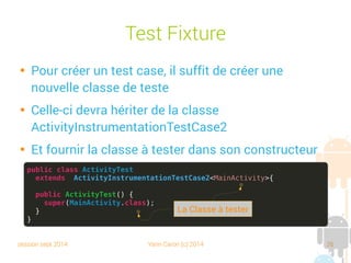 session sept 2014 Yann Caron (c) 2014 26
Test Fixture

Pour créer un test case, il suffit de créer une
nouvelle classe de test

Celle-ci devra hériter de la classe
ActivityInstrumentationTestCase2

Et fournir la classe à tester dans son constructeur
public class ActivityTest
extends ActivityInstrumentationTestCase2<MainActivity>{
public ActivityTest() {
super(MainActivity.class);
}
}
La Classe à tester
 