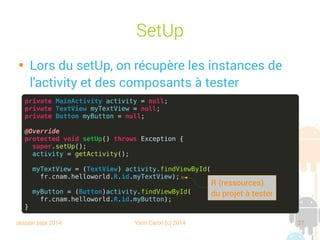 session sept 2014 Yann Caron (c) 2014 27
SetUp

Lors du setUp, on récupère les instances de
l'activity et des composants à tester
private MainActivity activity = null;
private TextView myTextView = null;
private Button myButton = null;
@Override
protected void setUp() throws Exception {
super.setUp();
activity = getActivity();
myTextView = (TextView) activity.findViewById(
fr.cnam.helloworld.R.id.myTextView);
myButton = (Button)activity.findViewById(
fr.cnam.helloworld.R.id.myButton);
}
R (ressources)
du projet à tester
 