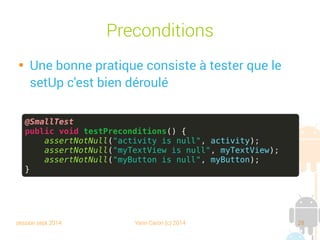session sept 2014 Yann Caron (c) 2014 28
Préconditions

Une bonne pratique consiste à tester que le
setUp s'est bien déroulé
@SmallTest
public void testPreconditions() {
assertNotNull("activity is null", activity);
assertNotNull("myTextView is null", myTextView);
assertNotNull("myButton is null", myButton);
}
 