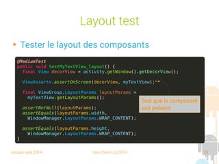session sept 2014 Yann Caron (c) 2014 29
Layout test

Tester le layout des composants
@MediumTest
public void testMyTextView_layout() {
final View decorView = activity.getWindow().getDecorView();
ViewAsserts.assertOnScreen(decorView, myTextView);
final ViewGroup.LayoutParams layoutParams =
myTextView.getLayoutParams();
assertNotNull(layoutParams);
assertEquals(layoutParams.width,
WindowManager.LayoutParams.WRAP_CONTENT);
assertEquals(layoutParams.height,
WindowManager.LayoutParams.WRAP_CONTENT);
}
Test que le composant
est présent
 
