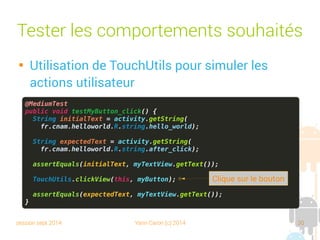 session sept 2014 Yann Caron (c) 2014 30
@MediumTest
public void testMyButton_click() {
String initialText = activity.getString(
fr.cnam.helloworld.R.string.hello_world);
String expectedText = activity.getString(
fr.cnam.helloworld.R.string.after_click);
assertEquals(initialText, myTextView.getText());
TouchUtils.clickView(this, myButton);
assertEquals(expectedText, myTextView.getText());
}
Tester les comportements souhaités

Utilisation de TouchUtils pour simuler les
actions utilisateur
Clic sur le bouton
 