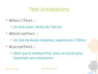 session sept 2014 Yann Caron (c) 2014 31
Test Annotations

@SmallTest :
➔
Un test court, moins de 100 ms

@MediumTest :
➔
Un test de durée moyenne, supérieure à 100 ms

@LargeTest :
➔
Idem que le mediumTest, avec un accès plus
important aux ressources
 