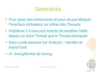 session sept 2014 Yann Caron (c) 2014 34
Généralités

Pour gérer des traitements et pour ne pas bloquer
l'interface utilisateur, on utilise des Threads

Problème !! Il nous est interdit de modifier l'IHM
depuis un autre Thread que le Thread principal

Deux outils existent sur Android : Handler et
AsyncTask

cf. SwingWorker de Swing
 