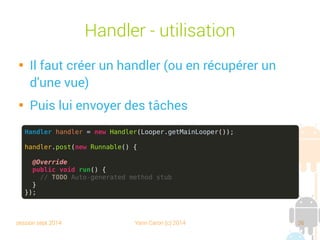 session sept 2014 Yann Caron (c) 2014 36
Handler - Utilisation

Il faut créer un handler (ou en récupérer un
d'une vue)

Puis lui envoyer des tâches
Handler handler = new Handler(Looper.getMainLooper());
handler.post(new Runnable() {
@Override
public void run() {
// TODO Auto-generated method stub
}
});
 