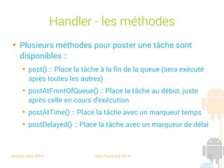 session sept 2014 Yann Caron (c) 2014 37
Handler - Les méthodes

Plusieurs méthodes pour poster une tâche sont
disponibles :
➔
post() : place la tâche à la fin de la queue (sera exécutée
après toutes les autres)
➔
postAtFrontOfQueue() : place la tâche au début, juste
après celle en cours d'exécution
➔
postAtTime() : place la tâche avec un marqueur temps
➔
postDelayed() : place la tâche avec un marqueur de délai
 